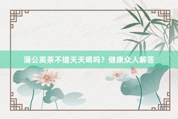蒲公英茶不错天天喝吗？健康众人解答